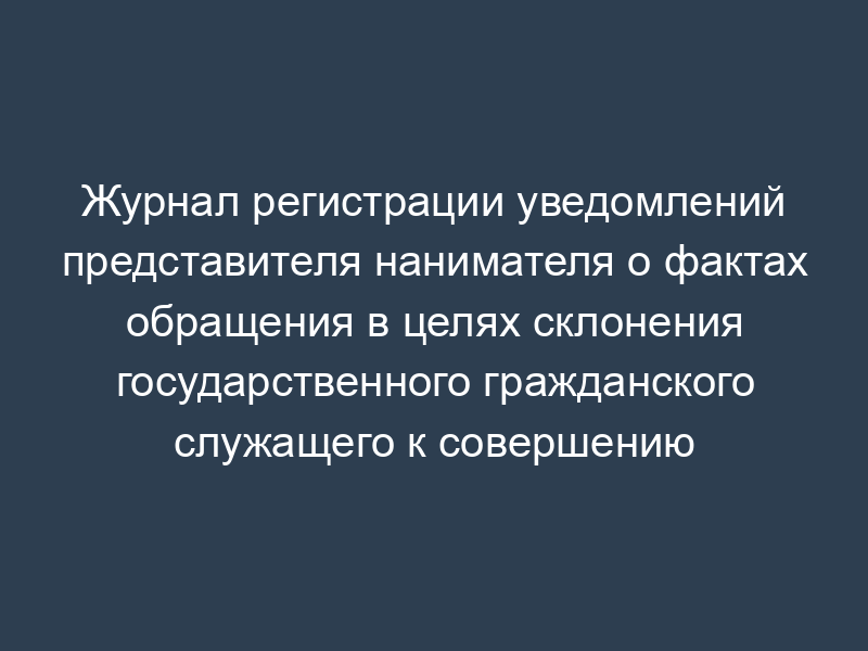 Журнал регистрации уведомлений представителя нанимателя о фактах обращения в целях склонения государственного гражданского служащего к совершению коррупционных правонарушений
