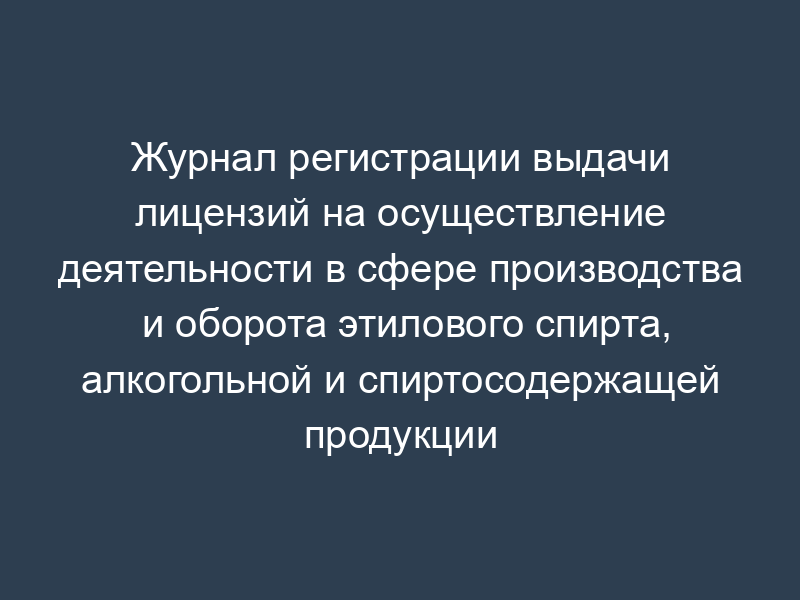 Журнал регистрации выдачи лицензий на осуществление деятельности в сфере производства и оборота этилового спирта, алкогольной и спиртосодержащей продукции