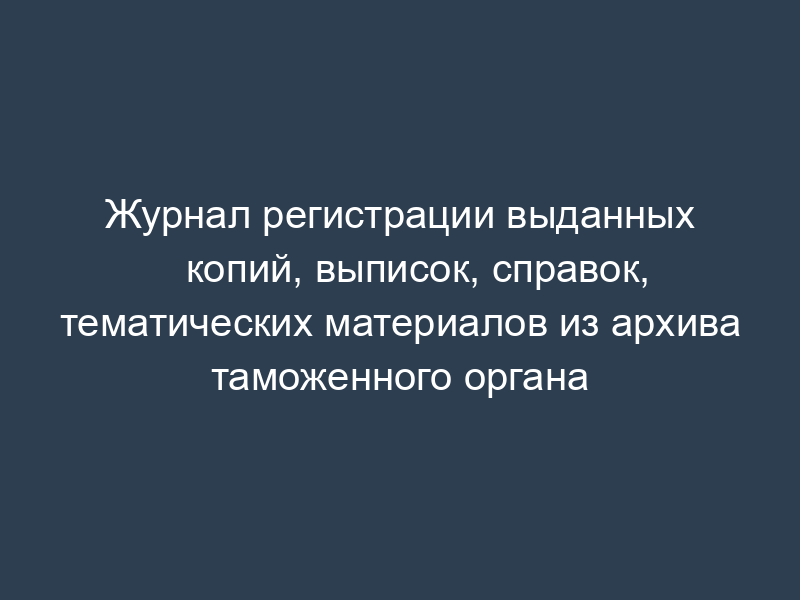 Журнал регистрации выданных копий, выписок, справок, тематических материалов из архива таможенного органа