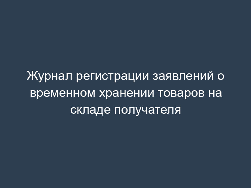 Журнал регистрации заявлений о временном хранении товаров на складе получателя