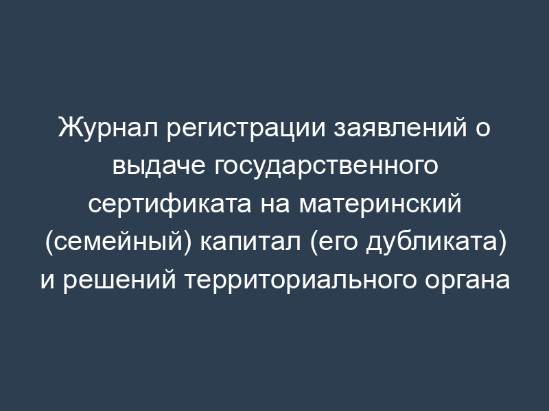 Журнал регистрации заявлений о выдаче государственного сертификата на материнский (семейный) капитал (его дубликата) и решений территориального органа Пенсионного фонда Российской Федерации