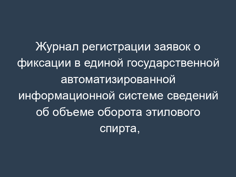 Журнал регистрации заявок о фиксации в единой государственной автоматизированной информационной системе сведений об объеме оборота этилового спирта, алкогольной и спиртосодержащей продукции