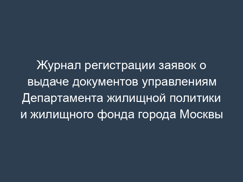 Журнал регистрации заявок о выдаче документов управлениям Департамента жилищной политики и жилищного фонда города Москвы