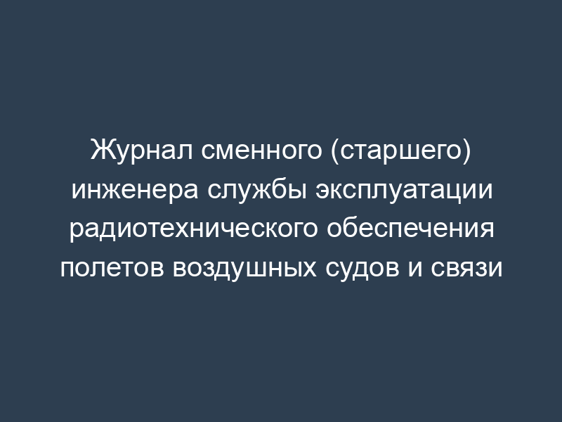 Журнал сменного (старшего) инженера службы эксплуатации радиотехнического обеспечения полетов воздушных судов и связи