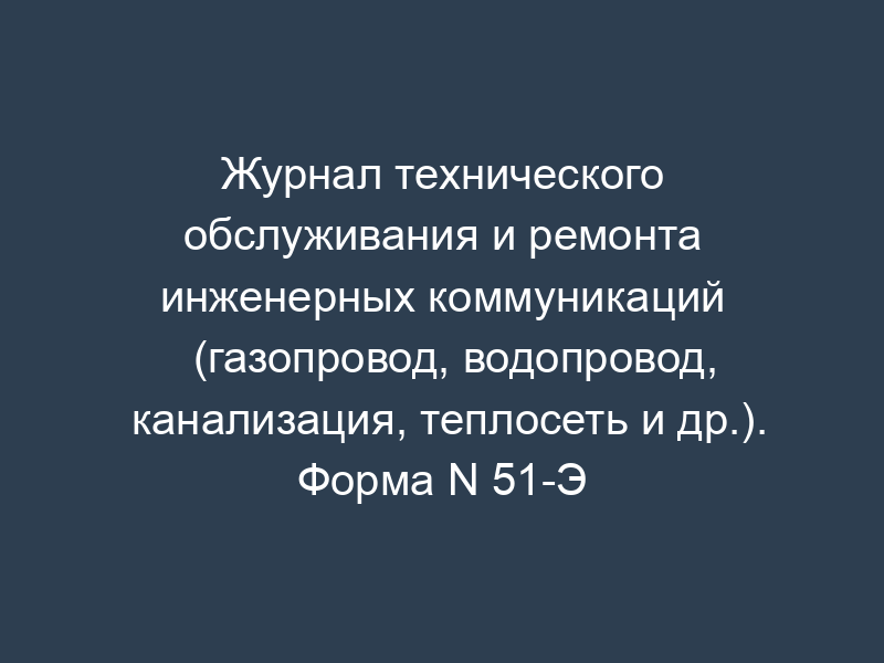 Журнал технического обслуживания и ремонта инженерных коммуникаций (газопровод, водопровод, канализация, теплосеть и др.). Форма N 51-Э