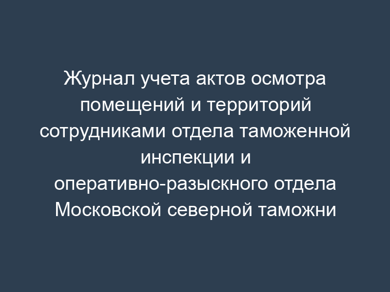 Журнал учета актов осмотра помещений и территорий сотрудниками отдела таможенной инспекции и оперативно-разыскного отдела Московской северной таможни