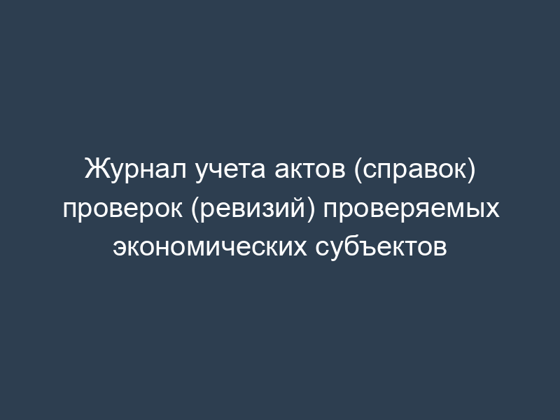 Журнал учета актов (справок) проверок (ревизий) проверяемых экономических субъектов