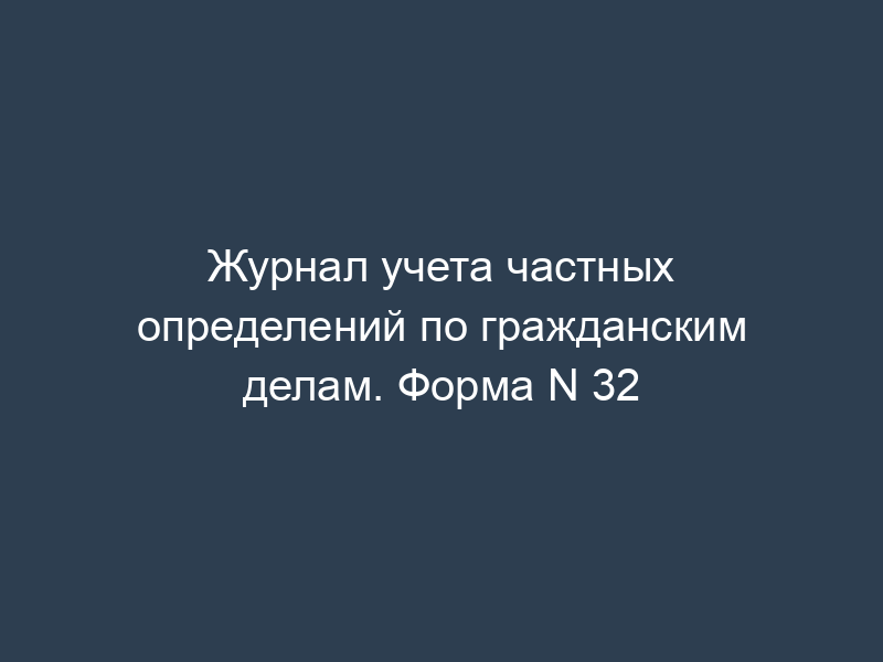 Журнал учета частных определений по гражданским делам. Форма N 32