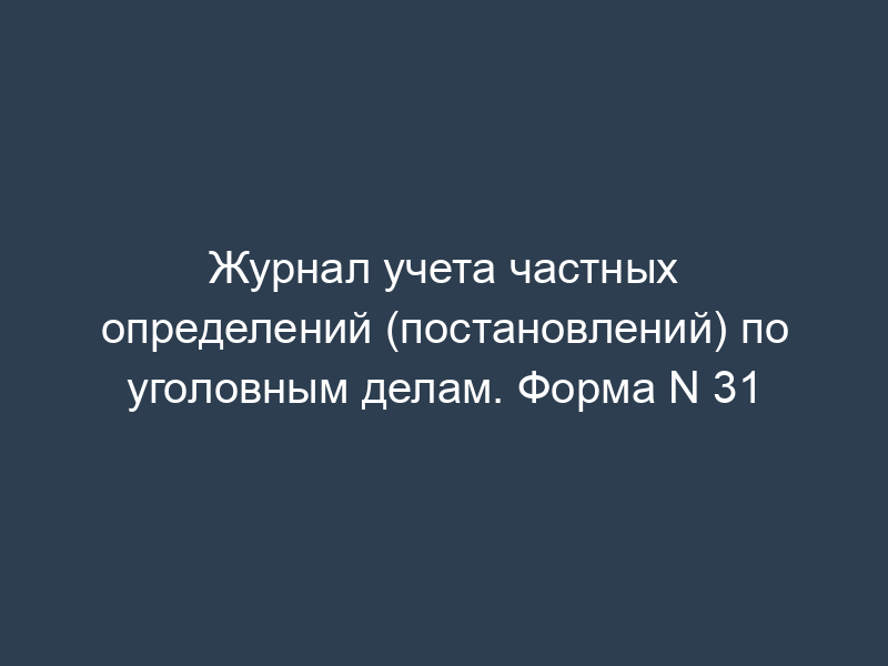 Журнал учета частных определений (постановлений) по уголовным делам. Форма N 31