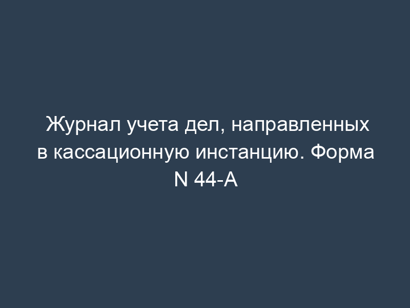 Журнал учета дел, направленных в кассационную инстанцию. Форма N 44-А