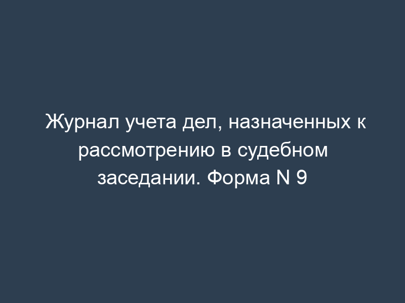 Журнал учета дел, назначенных к рассмотрению в судебном заседании. Форма N 9