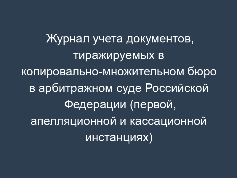 Журнал учета документов, тиражируемых в копировально-множительном бюро в арбитражном суде Российской Федерации (первой, апелляционной и кассационной инстанциях)