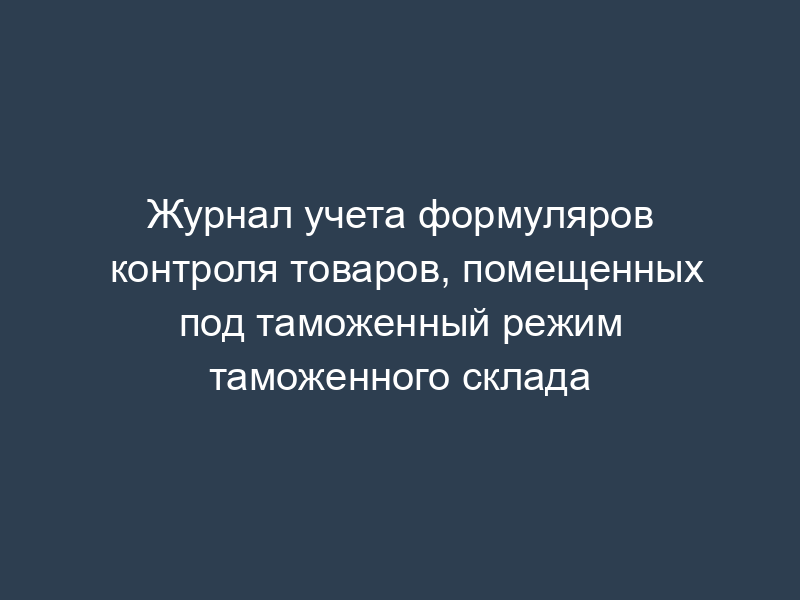 Журнал учета формуляров контроля товаров, помещенных под таможенный режим таможенного склада