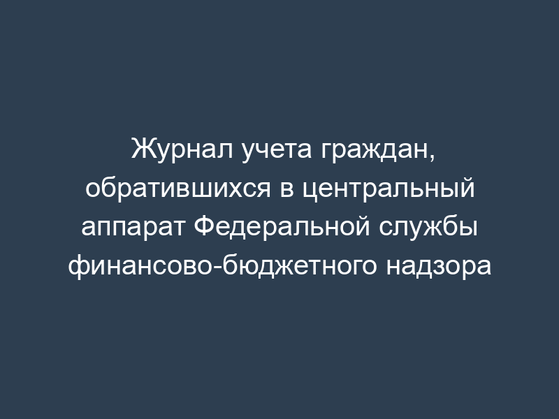 Журнал учета граждан, обратившихся в центральный аппарат Федеральной службы финансово-бюджетного надзора