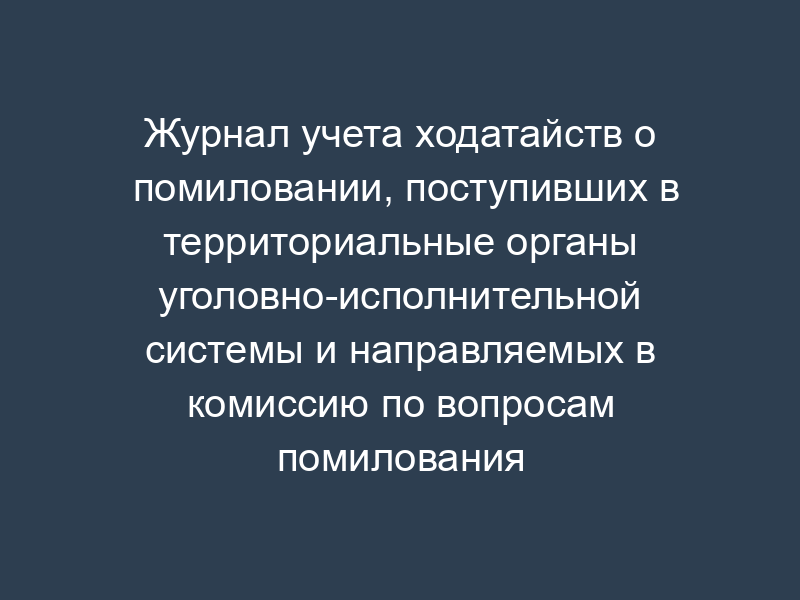 Журнал учета ходатайств о помиловании, поступивших в территориальные органы уголовно-исполнительной системы и направляемых в комиссию по вопросам помилования