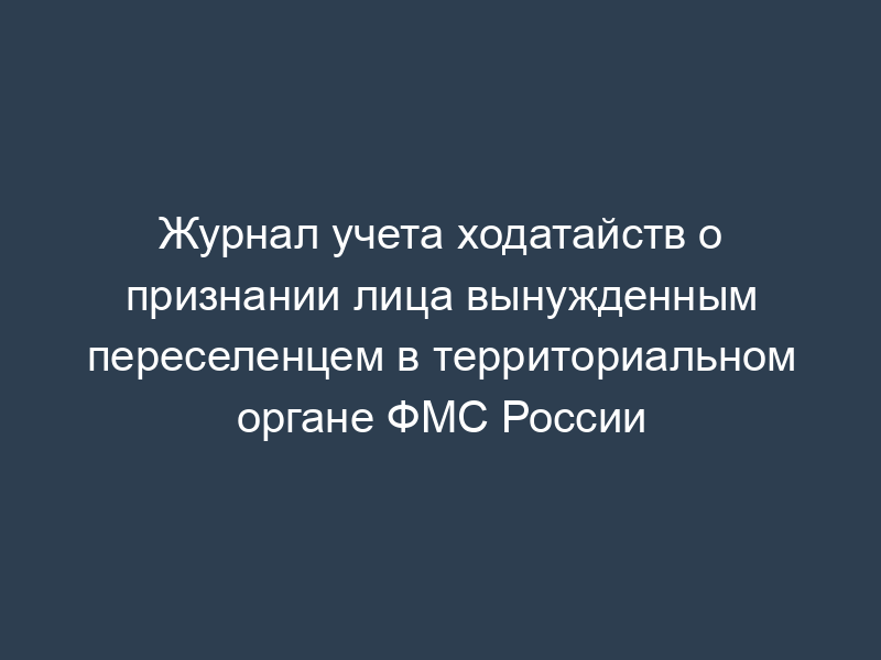 Журнал учета ходатайств о признании лица вынужденным переселенцем в территориальном органе ФМС России