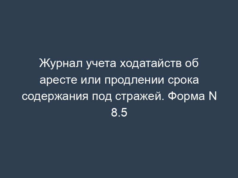 Журнал учета ходатайств об аресте или продлении срока содержания под стражей. Форма N 8.5