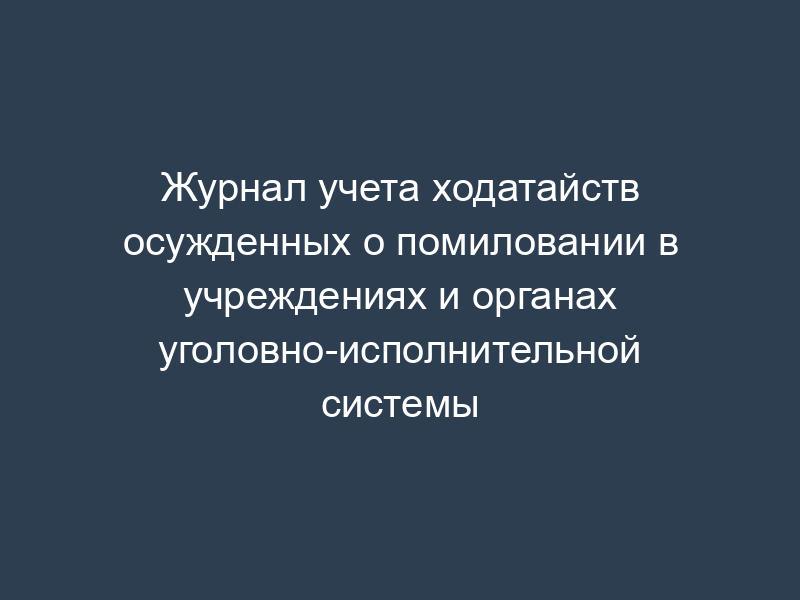 Журнал учета ходатайств осужденных о помиловании в учреждениях и органах уголовно-исполнительной системы