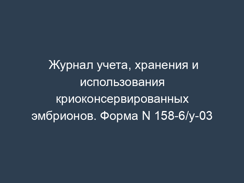 Журнал учета, хранения и использования криоконсервированных эмбрионов. Форма N 158-6/у-03