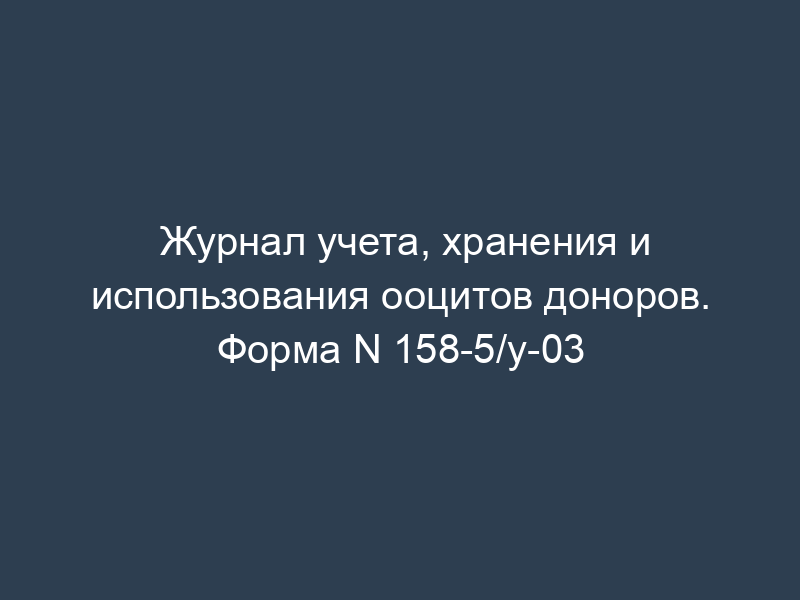 Журнал учета, хранения и использования ооцитов доноров. Форма N 158-5/у-03
