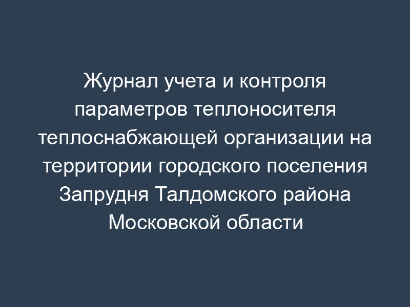 Журнал учета и контроля параметров теплоносителя теплоснабжающей организации на территории городского поселения Запрудня Талдомского района Московской области