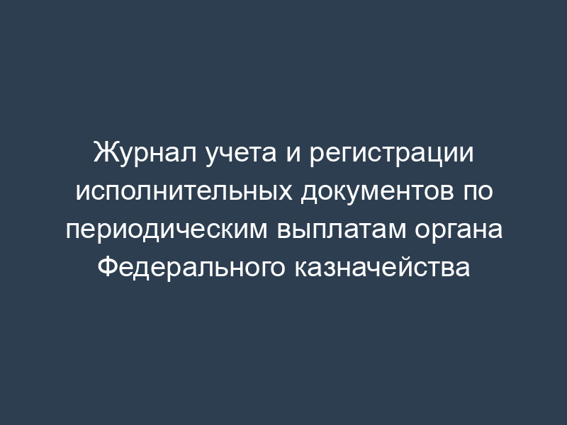 Журнал учета и регистрации исполнительных документов по периодическим выплатам органа Федерального казначейства