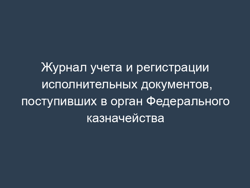 Журнал учета и регистрации исполнительных документов, поступивших в орган Федерального казначейства