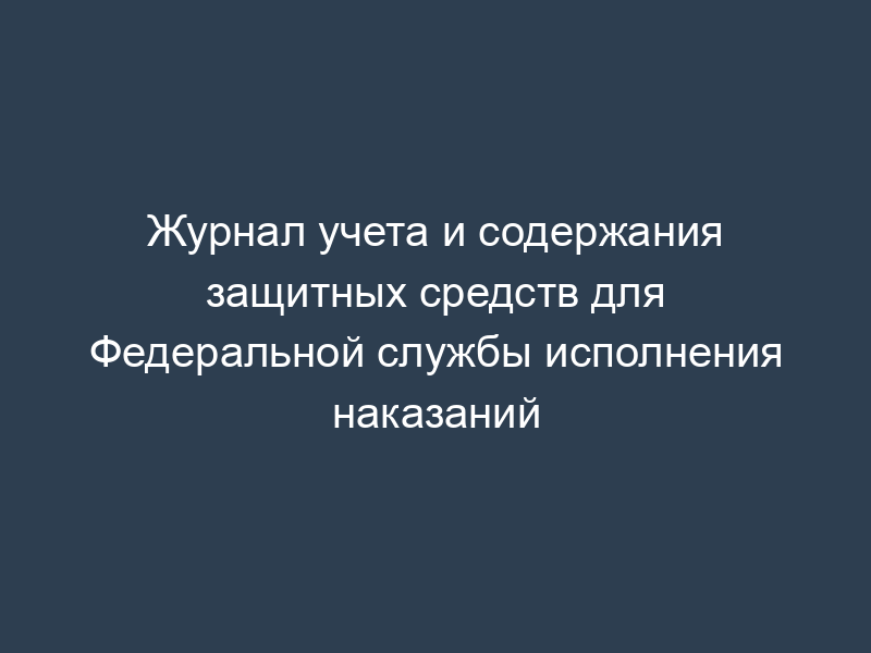 Журнал учета и содержания защитных средств для Федеральной службы исполнения наказаний