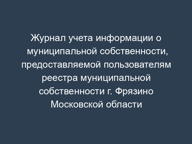 Журнал учета информации о муниципальной собственности, предоставляемой пользователям реестра муниципальной собственности г. Фрязино Московской области (сокращенный вариант - ведется на бумажных носителях)