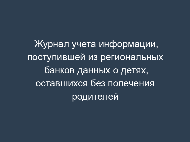 Журнал учета информации, поступившей из региональных банков данных о детях, оставшихся без попечения родителей