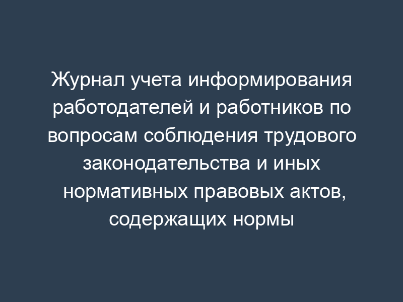 Журнал учета информирования работодателей и работников по вопросам соблюдения трудового законодательства и иных нормативных правовых актов, содержащих нормы трудового права