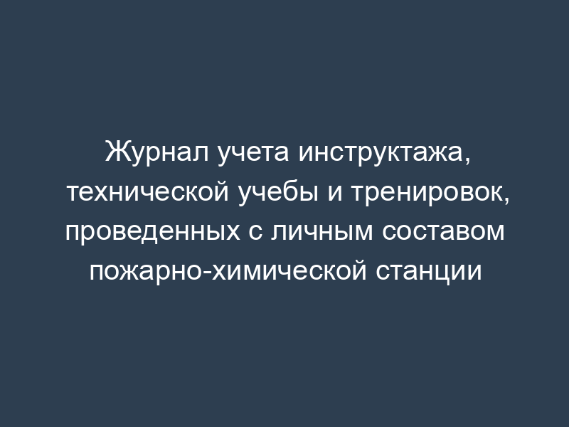 Журнал учета инструктажа, технической учебы и тренировок, проведенных с личным составом пожарно-химической станции