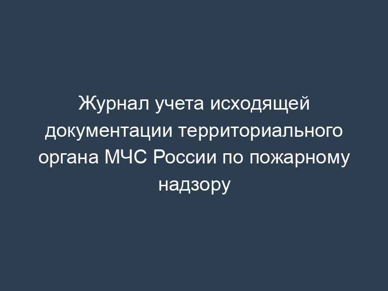 Журнал учета исходящей документации территориального органа МЧС России по пожарному надзору