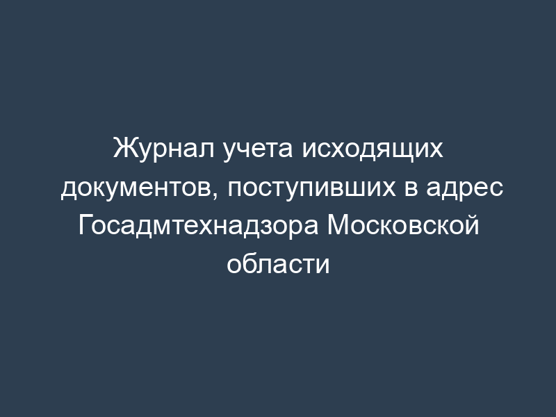 Журнал учета исходящих документов, поступивших в адрес Госадмтехнадзора Московской области