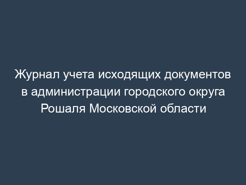 Журнал учета исходящих документов в администрации городского округа Рошаля Московской области