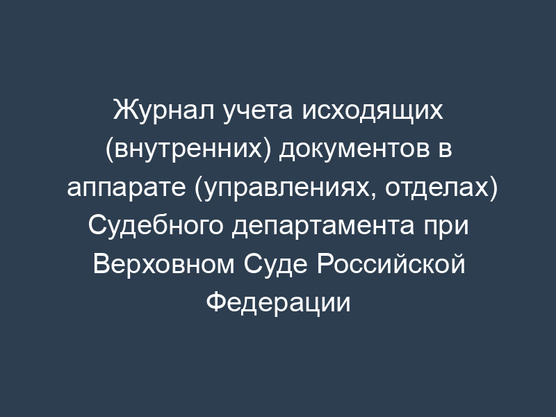 Журнал учета исходящих (внутренних) документов в аппарате (управлениях, отделах) Судебного департамента при Верховном Суде Российской Федерации