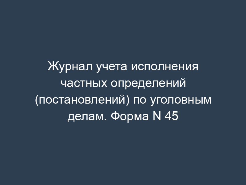 Журнал учета исполнения частных определений (постановлений) по уголовным делам. Форма N 45