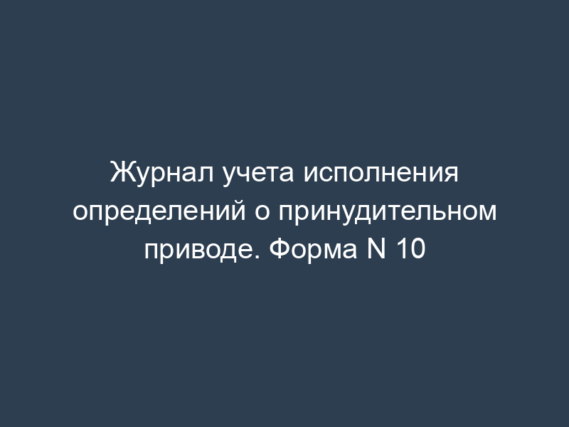 Журнал учета исполнения определений о принудительном приводе. Форма N 10