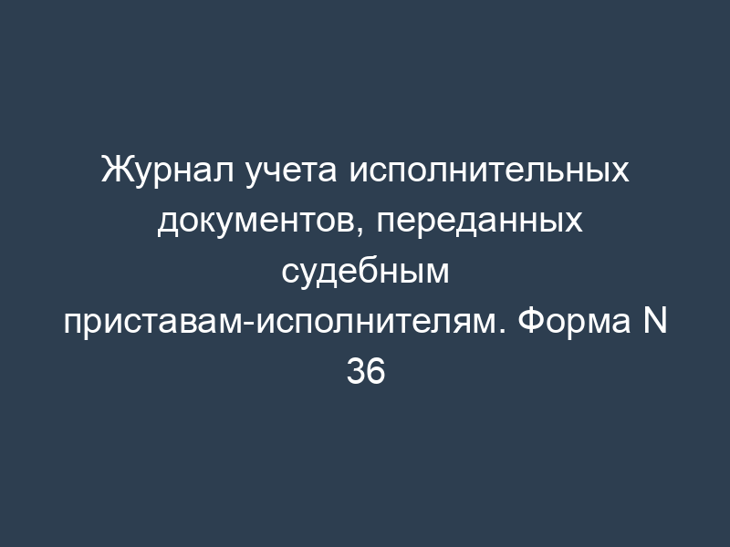 Журнал учета исполнительных документов, переданных судебным приставам-исполнителям. Форма N 36