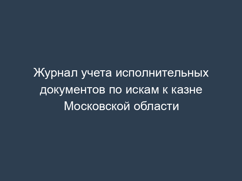 Журнал учета исполнительных документов по искам к казне Московской области