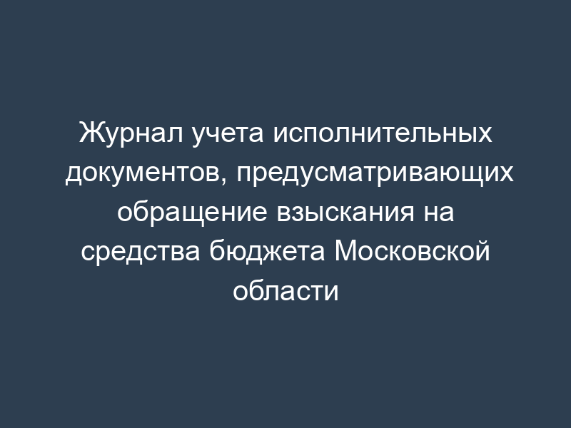 Журнал учета исполнительных документов, предусматривающих обращение взыскания на средства бюджета Московской области