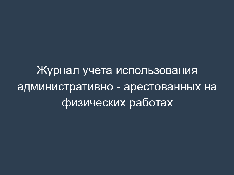 Журнал учета использования административно - арестованных на физических работах
