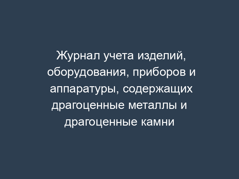 Журнал учета изделий, оборудования, приборов и аппаратуры, содержащих драгоценные металлы и драгоценные камни