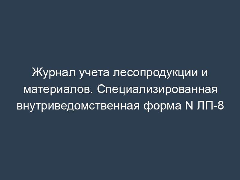 Журнал учета лесопродукции и материалов. Специализированная внутриведомственная форма N ЛП-8