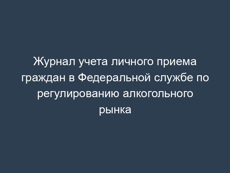 Журнал учета личного приема граждан в Федеральной службе по регулированию алкогольного рынка