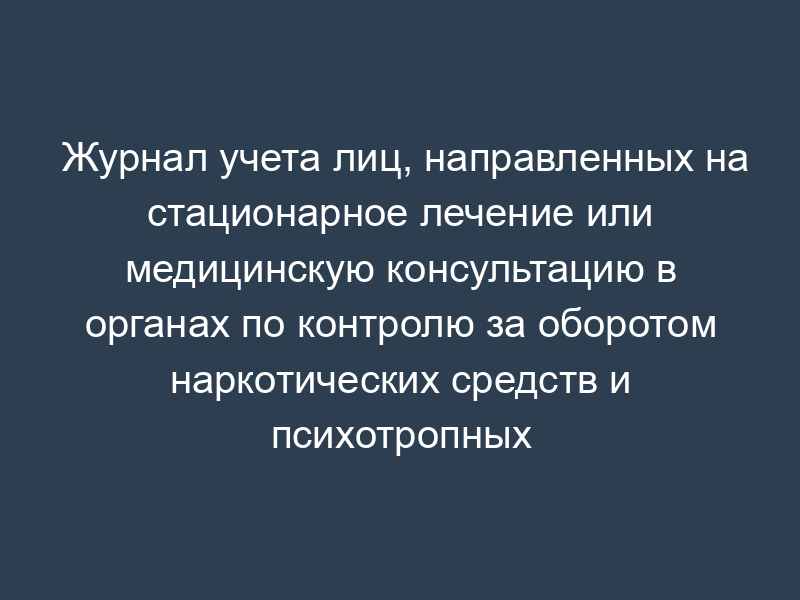 Журнал учета лиц, направленных на стационарное лечение или медицинскую консультацию в органах по контролю за оборотом наркотических средств и психотропных веществ (образец)
