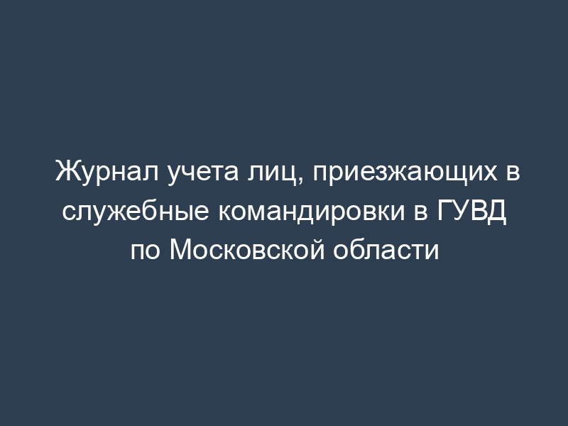 Журнал учета лиц, приезжающих в служебные командировки в ГУВД по Московской области