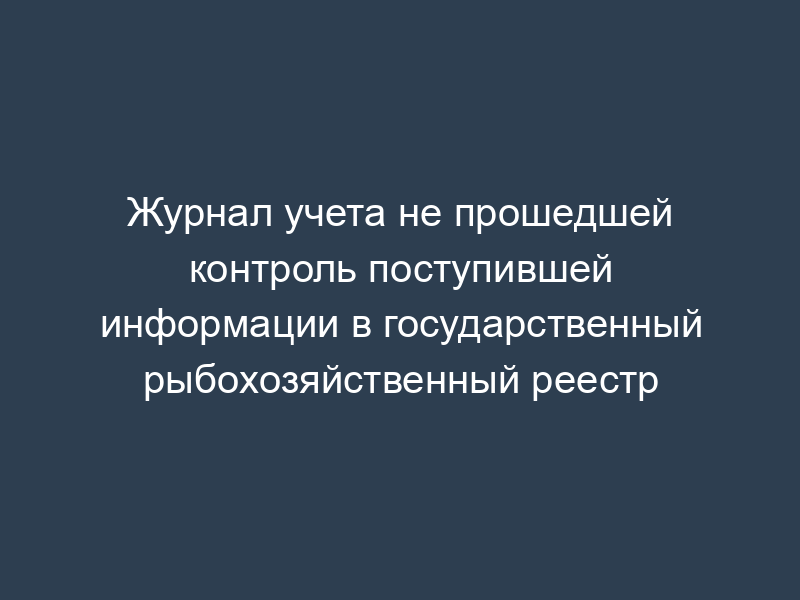 Журнал учета не прошедшей контроль поступившей информации в государственный рыбохозяйственный реестр