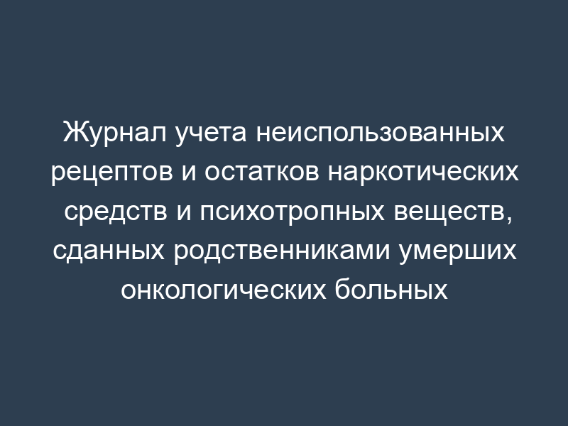 Журнал учета неиспользованных рецептов и остатков наркотических средств и психотропных веществ, сданных родственниками умерших онкологических больных