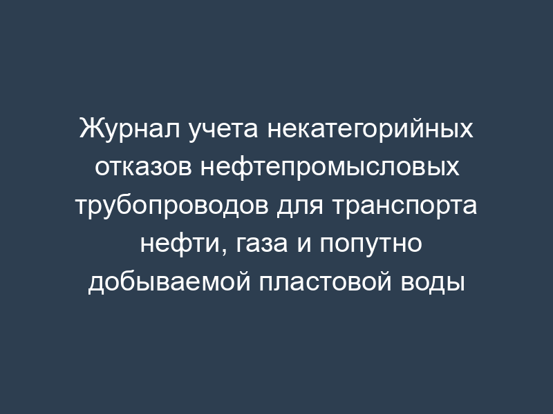 Журнал учета некатегорийных отказов нефтепромысловых трубопроводов для транспорта нефти, газа и попутно добываемой пластовой воды